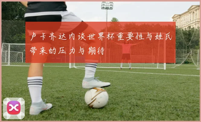 卢卡齐达内谈世界杯重要性与姓氏带来的压力与期待