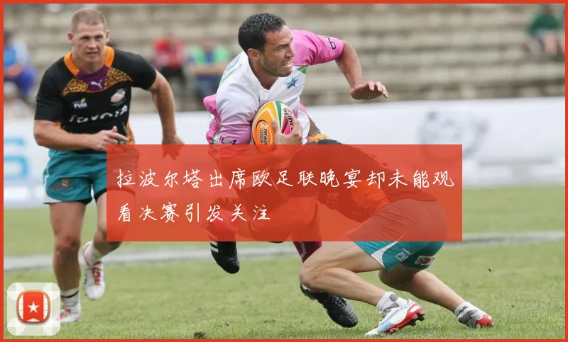 拉波尔塔出席欧足联晚宴却未能观看决赛引发关注