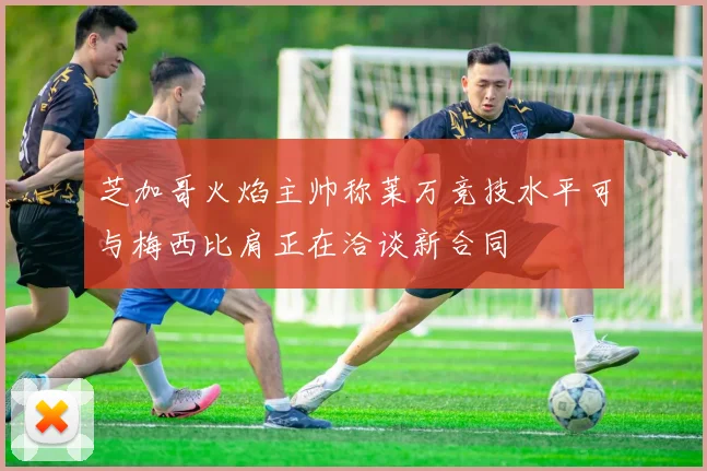 芝加哥火焰主帅称莱万竞技水平可与梅西比肩正在洽谈新合同