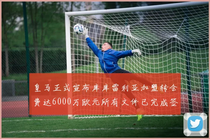 皇马正式宣布库库雷利亚加盟转会费达6000万欧元所有文件已完成签署