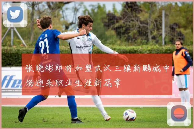 张晓彬即将加盟武汉三镇新鹏城中场迎来职业生涯新篇章