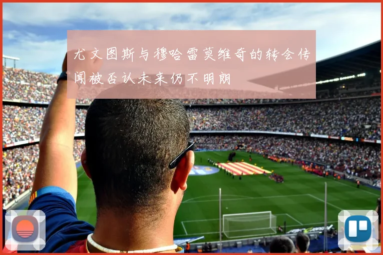 尤文图斯与穆哈雷莫维奇的转会传闻被否认未来仍不明朗