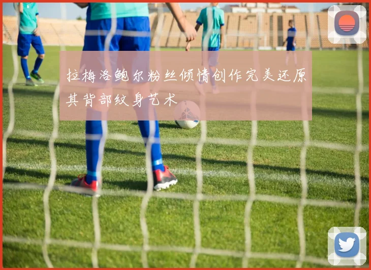 拉梅洛鲍尔粉丝倾情创作完美还原其背部纹身艺术