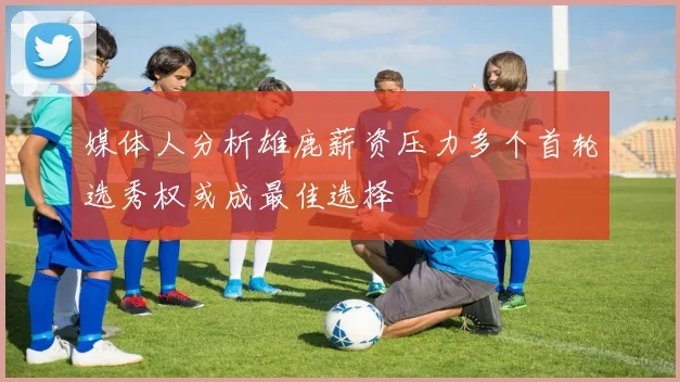 媒体人分析雄鹿薪资压力多个首轮选秀权或成最佳选择
