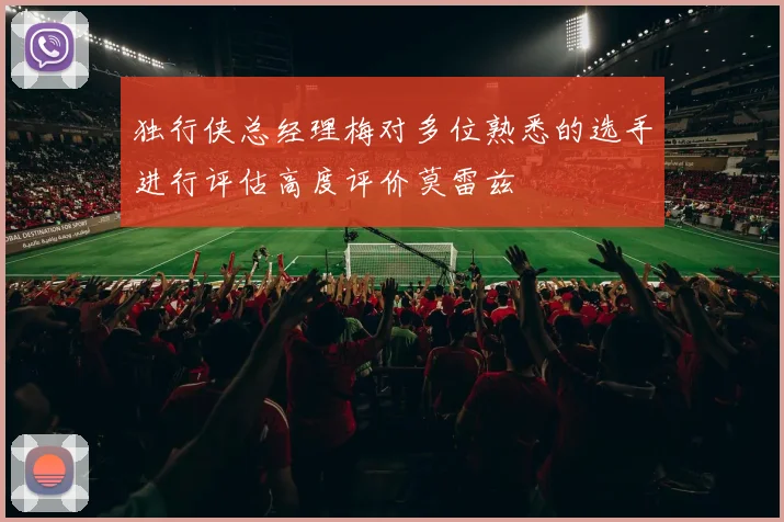独行侠总经理梅对多位熟悉的选手进行评估高度评价莫雷兹