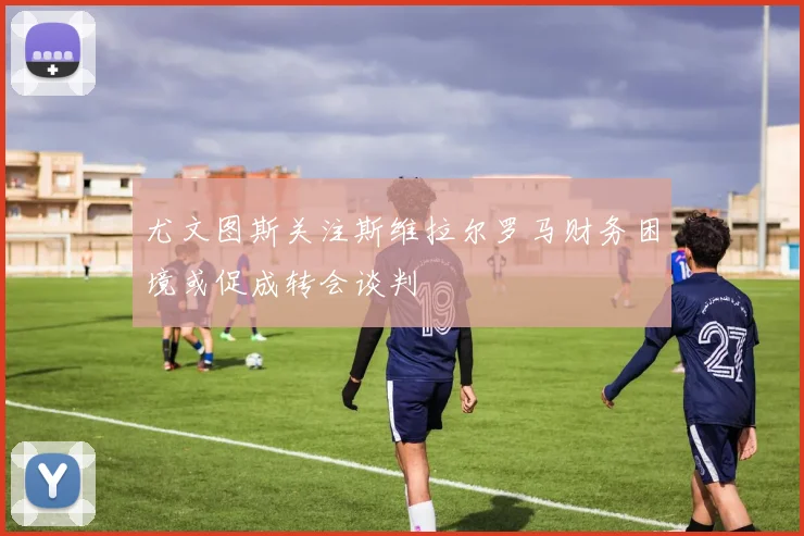 尤文图斯关注斯维拉尔罗马财务困境或促成转会谈判