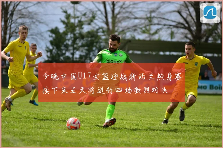 今晚中国U17女篮迎战新西兰热身赛接下来五天将进行四场激烈对决