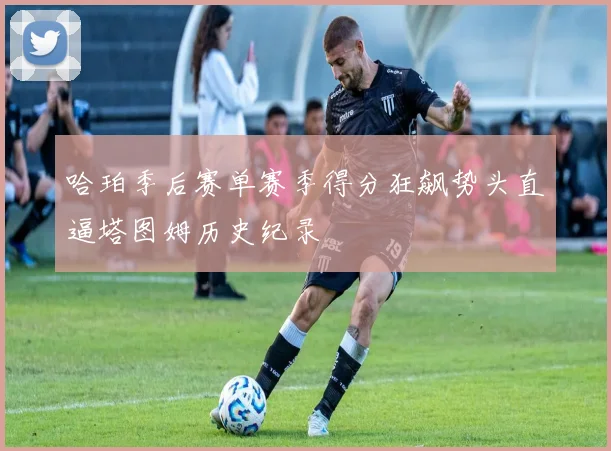 哈珀季后赛单赛季得分狂飙势头直逼塔图姆历史纪录