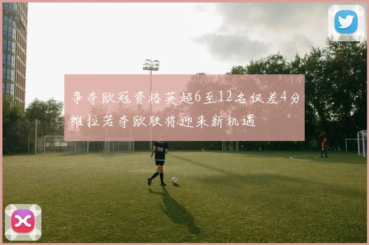 争夺欧冠资格英超6至12名仅差4分维拉若夺欧联将迎来新机遇
